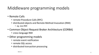 46
Middleware programming models
• Remote Calls
• remote Procedure Calls (RPC)
• distributed objects and Remote Method Invocation (RMI)
• eg. Java RMI
• Common Object Request Broker Architecture (CORBA)
• cross-language RMI
• Other programming models
• remote event notification
• remote SQL access
• distributed transaction processing
CDK Ch 1
 