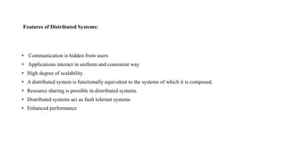 Features of Distributed Systems:
• Communication is hidden from users
• Applications interact in uniform and consistent way
• High degree of scalability
• A distributed system is functionally equivalent to the systems of which it is composed.
• Resource sharing is possible in distributed systems.
• Distributed systems act as fault tolerant systems
• Enhanced performance
 