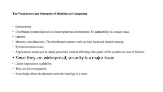 The Weaknesses and Strengths of Distributed Computing
• Concurrency
• Distributed system function in a heterogeneous environment. So adaptability is a major issue.
• Latency
• Memory considerations: The distributed systems work on both local and shared memory.
• Synchronization issues
• Applications must need to adapt gracefully without affecting other parts of the systems in case of failures.
• Since they are widespread, security is a major issue
• Limits imposed on scalability
• They are less transparent.
• Knowledge about the dynamic network topology is a must
 
