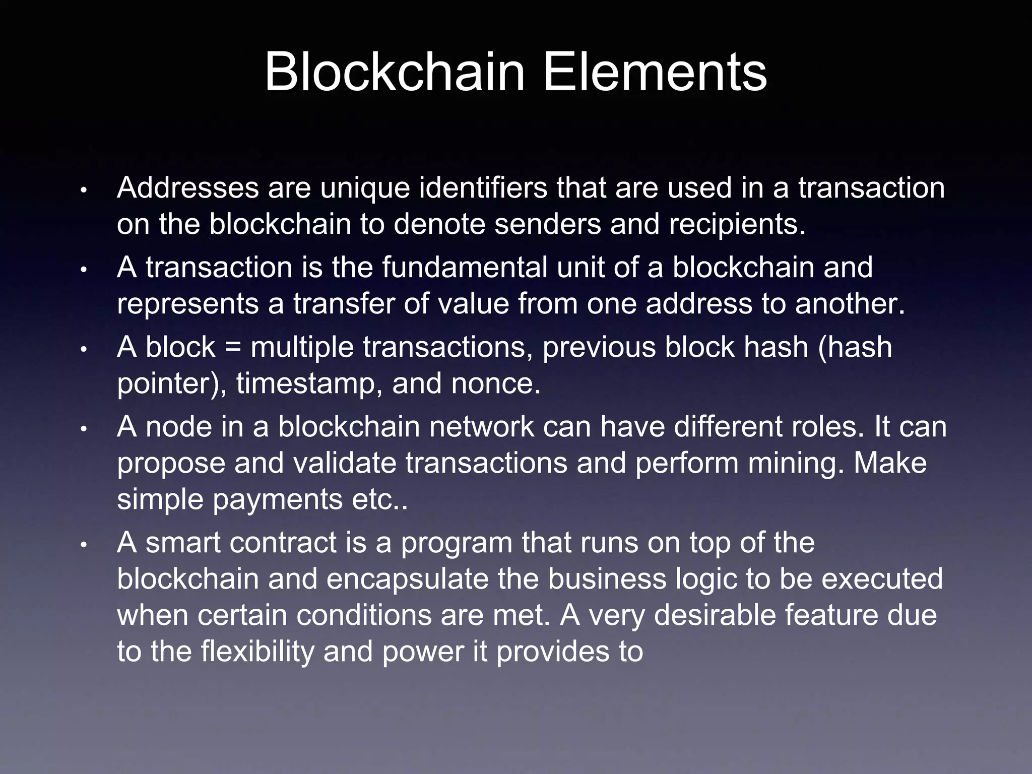 Blockchain Elements
• Addresses are unique identifiers that are used in a transaction
on the blockchain to denote senders and recipients.
• A transaction is the fundamental unit of a blockchain and
represents a transfer of value from one address to another.
• A block = multiple transactions, previous block hash (hash
pointer), timestamp, and nonce.
• A node in a blockchain network can have different roles. It can
propose and validate transactions and perform mining. Make
simple payments etc..
• A smart contract is a program that runs on top of the
blockchain and encapsulate the business logic to be executed
when certain conditions are met. A very desirable feature due
to the flexibility and power it provides to
 