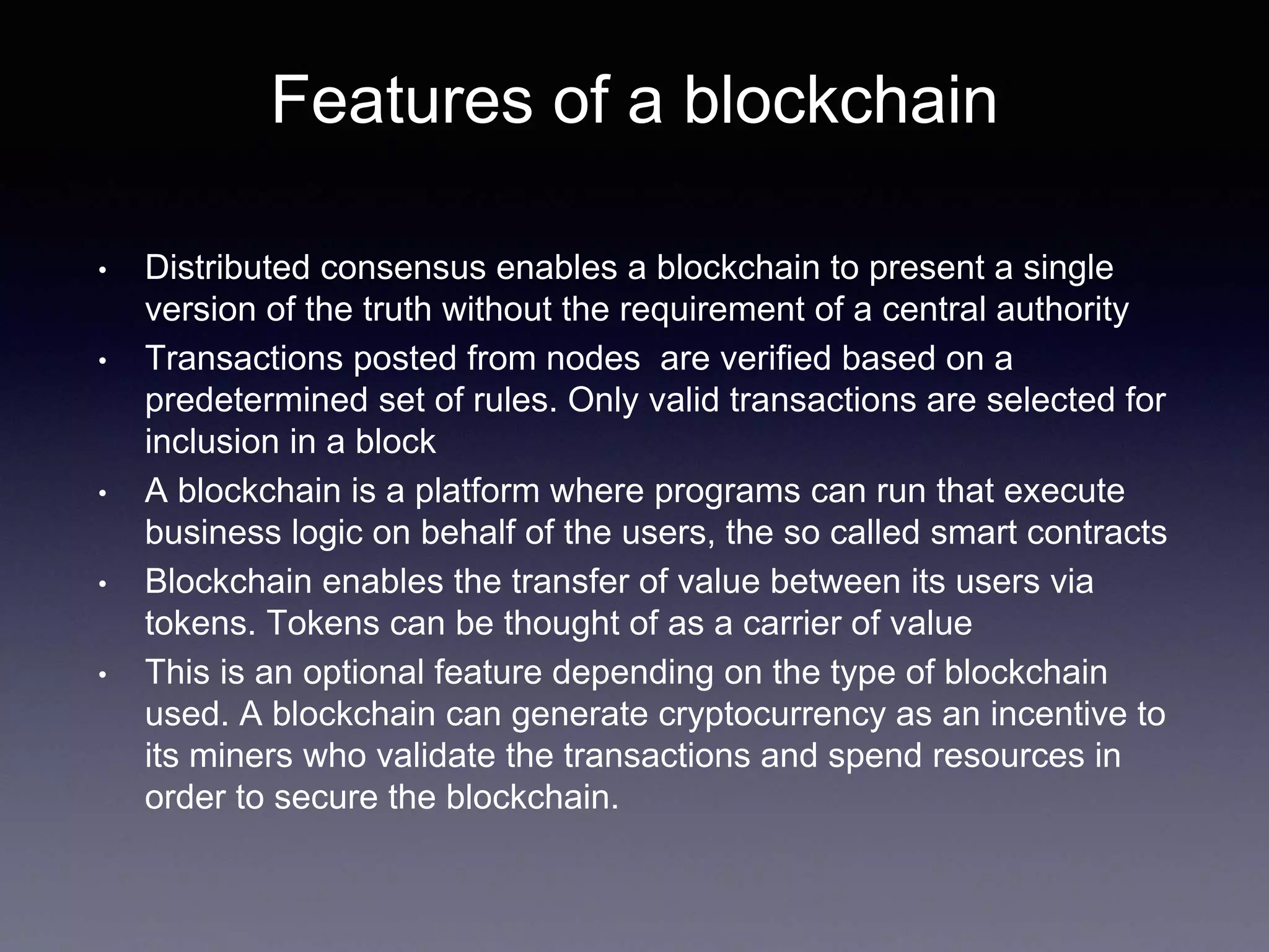 Features of a blockchain
• Distributed consensus enables a blockchain to present a single
version of the truth without the requirement of a central authority
• Transactions posted from nodes are verified based on a
predetermined set of rules. Only valid transactions are selected for
inclusion in a block
• A blockchain is a platform where programs can run that execute
business logic on behalf of the users, the so called smart contracts
• Blockchain enables the transfer of value between its users via
tokens. Tokens can be thought of as a carrier of value
• This is an optional feature depending on the type of blockchain
used. A blockchain can generate cryptocurrency as an incentive to
its miners who validate the transactions and spend resources in
order to secure the blockchain.
 