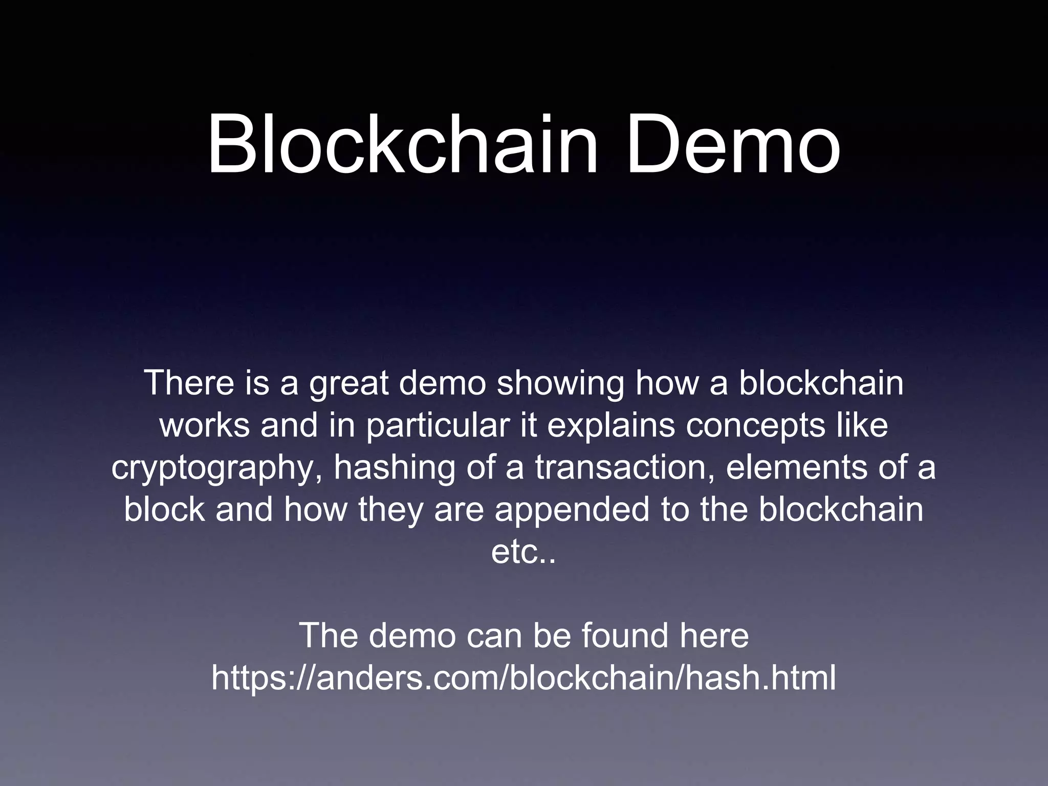 Blockchain Demo
There is a great demo showing how a blockchain
works and in particular it explains concepts like
cryptography, hashing of a transaction, elements of a
block and how they are appended to the blockchain
etc..
The demo can be found here
https://anders.com/blockchain/hash.html
 