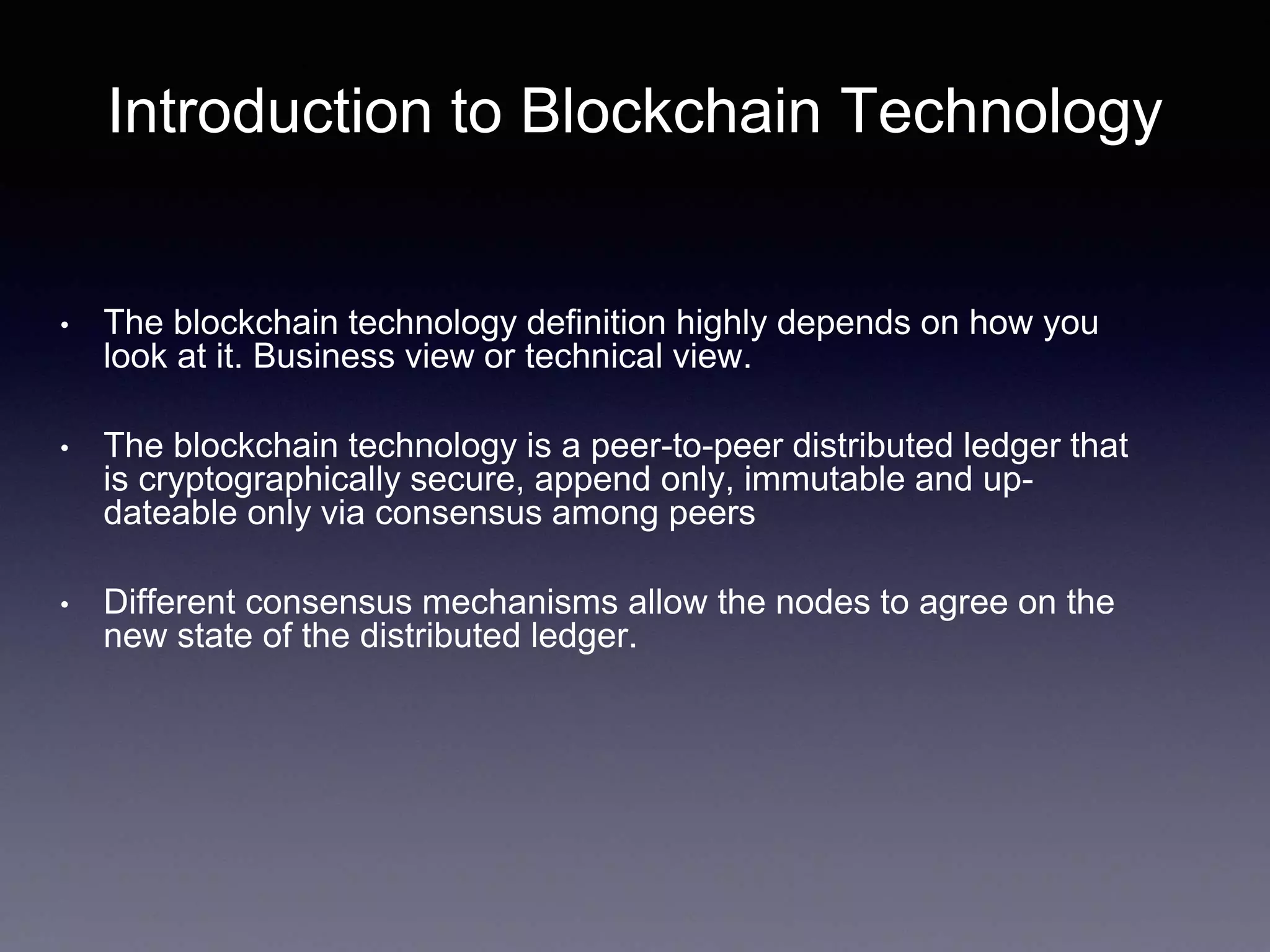 Introduction to Blockchain Technology
• The blockchain technology definition highly depends on how you
look at it. Business view or technical view.
• The blockchain technology is a peer-to-peer distributed ledger that
is cryptographically secure, append only, immutable and up-
dateable only via consensus among peers
• Different consensus mechanisms allow the nodes to agree on the
new state of the distributed ledger.
 