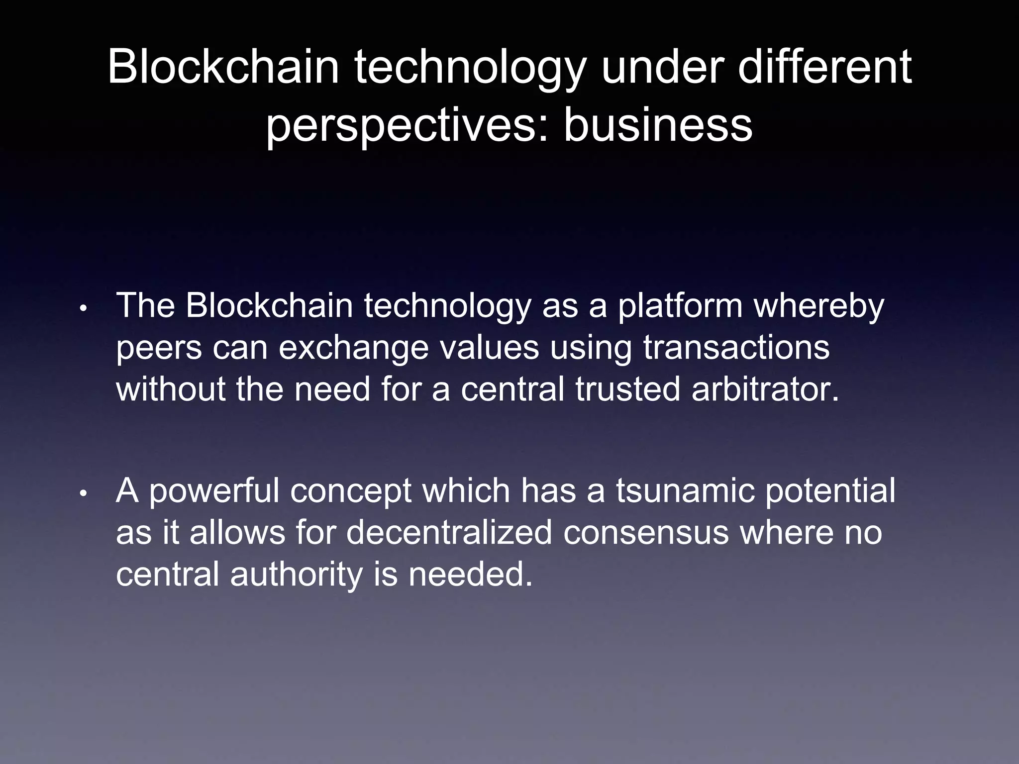 Blockchain technology under different
perspectives: business
• The Blockchain technology as a platform whereby
peers can exchange values using transactions
without the need for a central trusted arbitrator.
• A powerful concept which has a tsunamic potential
as it allows for decentralized consensus where no
central authority is needed.
 