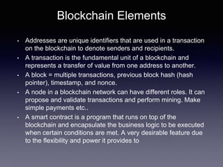 Blockchain Elements
• Addresses are unique identifiers that are used in a transaction
on the blockchain to denote senders and recipients.
• A transaction is the fundamental unit of a blockchain and
represents a transfer of value from one address to another.
• A block = multiple transactions, previous block hash (hash
pointer), timestamp, and nonce.
• A node in a blockchain network can have different roles. It can
propose and validate transactions and perform mining. Make
simple payments etc..
• A smart contract is a program that runs on top of the
blockchain and encapsulate the business logic to be executed
when certain conditions are met. A very desirable feature due
to the flexibility and power it provides to
 