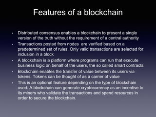 Features of a blockchain
• Distributed consensus enables a blockchain to present a single
version of the truth without the requirement of a central authority
• Transactions posted from nodes are verified based on a
predetermined set of rules. Only valid transactions are selected for
inclusion in a block
• A blockchain is a platform where programs can run that execute
business logic on behalf of the users, the so called smart contracts
• Blockchain enables the transfer of value between its users via
tokens. Tokens can be thought of as a carrier of value
• This is an optional feature depending on the type of blockchain
used. A blockchain can generate cryptocurrency as an incentive to
its miners who validate the transactions and spend resources in
order to secure the blockchain.
 