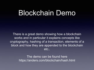 Blockchain Demo
There is a great demo showing how a blockchain
works and in particular it explains concepts like
cryptography, hashing of a transaction, elements of a
block and how they are appended to the blockchain
etc..
The demo can be found here
https://anders.com/blockchain/hash.html
 