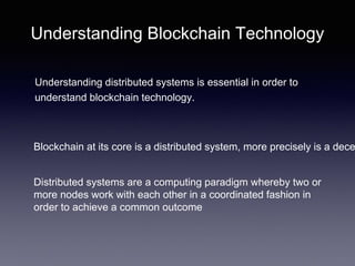 Understanding Blockchain Technology
Understanding distributed systems is essential in order to
understand blockchain technology.
Blockchain at its core is a distributed system, more precisely is a dece
Distributed systems are a computing paradigm whereby two or
more nodes work with each other in a coordinated fashion in
order to achieve a common outcome
 