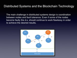 Distributed Systems and the Blockchain Technology
The main challenge in distributed systems design is coordination
between nodes and fault tolerance. Even if some of the nodes
become faulty the d.s. should continue to work flawlessy in order
to achieve the desired results.
 