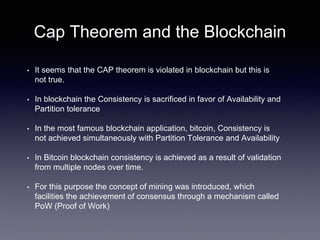 Cap Theorem and the Blockchain
• It seems that the CAP theorem is violated in blockchain but this is
not true.
• In blockchain the Consistency is sacrificed in favor of Availability and
Partition tolerance
• In the most famous blockchain application, bitcoin, Consistency is
not achieved simultaneously with Partition Tolerance and Availability
• In Bitcoin blockchain consistency is achieved as a result of validation
from multiple nodes over time.
• For this purpose the concept of mining was introduced, which
facilities the achievement of consensus through a mechanism called
PoW (Proof of Work)
 