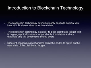 Introduction to Blockchain Technology
• The blockchain technology definition highly depends on how you
look at it. Business view or technical view.
• The blockchain technology is a peer-to-peer distributed ledger that
is cryptographically secure, append only, immutable and up-
dateable only via consensus among peers
• Different consensus mechanisms allow the nodes to agree on the
new state of the distributed ledger.
 