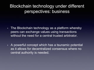 Blockchain technology under different
perspectives: business
• The Blockchain technology as a platform whereby
peers can exchange values using transactions
without the need for a central trusted arbitrator.
• A powerful concept which has a tsunamic potential
as it allows for decentralized consensus where no
central authority is needed.
 