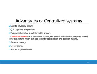 Advantages of Centralized systems
Easy to physically secure
Quick updates are possible
Easy detachment of a node from the system.
Centralized control: In a centralized system, the central authority has complete control
over the system, which can lead to better coordination and decision-making.
Easier to manage
Lower latency
Simpler implementation
11
 