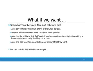 What if we want …
Shared Account between Alice and bob such that :
Alice can withdraw maximum of 5% of the funds per day.
Bob can withdraw maximum of 1% of the funds per day.
Alice has the ability to limit Bob's withdrawal access at any time, including setting a
lower cap or temporarily disabling his access.
Alice and Bob together can withdraw any amount that they want.
We can not do this with bitcoin scripts.
111
 