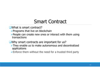 Smart Contract
What is smart contract?
Programs that live on blockchain
People can create new ones or interact with them using
transactions
Why smart contracts are important for us?
They enable us to make autonomous and decentralized
applications
Enforce them without the need for a trusted third party
112
 