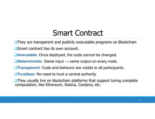 Smart Contract
They are transparent and publicly executable programs on Blockchain
Smart contract has its own account.
Immutable: Once deployed, the code cannot be changed.
Deterministic: Same input → same output on every node.
Transparent: Code and behavior are visible to all participants.
Trustless: No need to trust a central authority.
They usually live on blockchain platforms that support turing complete
computation, like Ethereum, Solana, Cardano, etc.
113
 