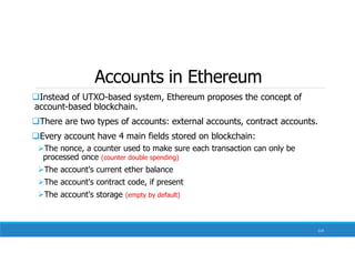 Accounts in Ethereum
Instead of UTXO-based system, Ethereum proposes the concept of
account-based blockchain.
There are two types of accounts: external accounts, contract accounts.
Every account have 4 main fields stored on blockchain:
The nonce, a counter used to make sure each transaction can only be
processed once (counter double spending)
The account's current ether balance
The account's contract code, if present
The account's storage (empty by default)
114
 