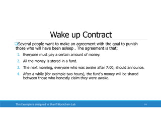 Wake up Contract
Several people want to make an agreement with the goal to punish
those who will have been asleep . The agreement is that:
1. Everyone must pay a certain amount of money.
2. All the money is stored in a fund.
3. The next morning, everyone who was awake after 7:00, should announce.
4. After a while (for example two hours), the fund's money will be shared
between those who honestly claim they were awake.
116
This Example is designed in Sharif Blockchain Lab
 