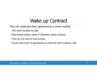 Wake up Contract
They can implement their agreement by a smart contract
The rules translate to code.
Real money (Ether) exists in Ethereum Smart Contract.
They do not need to trust anyone.
It just need some of participants to write the smart contract code.
117
This Example is designed in Sharif Blockchain Lab
 