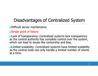 Disadvantages of Centralized System
Difficult server maintenance
Single point of failure
Lack of transparency: Centralized systems lack transparency
as the central authority has complete control over the system,
which can lead to issues like censorship and bias.
Limited scalability: Centralized systems have limited scalability
as the central node can only handle a limited number of clients
at a time.
12
 