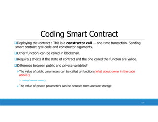 Coding Smart Contract
127
Deploying the contract : This is a constructor call — one-time transaction. Sending
smart contract byte code and constructor arguments.
Other functions can be called in blockchain.
Require() checks if the state of contract and the one called the function are valide.
Difference between public and private variables?
The value of public parameters can be called by functions(what about owner in the code
above?)
 votingContract.owner()
The value of private parameters can be decoded from account storage
 