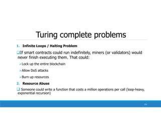 Turing complete problems
129
1. Infinite Loops / Halting Problem
If smart contracts could run indefinitely, miners (or validators) would
never finish executing them. That could:
Lock up the entire blockchain
Allow DoS attacks
Burn up resources
2. Resource Abuse
 Someone could write a function that costs a million operations per call (loop-heavy,
exponential recursion)
 