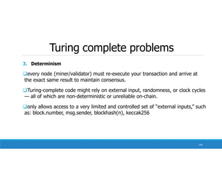 Turing complete problems
130
3. Determinism
every node (miner/validator) must re-execute your transaction and arrive at
the exact same result to maintain consensus.
Turing-complete code might rely on external input, randomness, or clock cycles
— all of which are non-deterministic or unreliable on-chain.
only allows access to a very limited and controlled set of “external inputs,” such
as: block.number, msg.sender, blockhash(n), keccak256
 