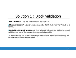 Solution 1 : Block validation
131
Block Proposal: Only one miner/validator proposes a block.
Block Validation: A group of validators validates the block. In PoS, they "attest" to its
validity.
Rest of the Network Acceptance: Once a block is validated and finalized by enough
validators, the rest of the nodes on the network just accept it.
If every validator had to check every single transaction in every block individually, the
network would be slow and inefficient.
 