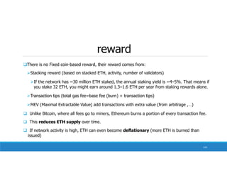 reward
134
There is no Fixed coin-based reward, their reward comes from:
Stacking reward (based on stacked ETH, activity, number of validators)
If the network has ~30 million ETH staked, the annual staking yield is ~4–5%. That means if
you stake 32 ETH, you might earn around 1.3–1.6 ETH per year from staking rewards alone.
Transaction tips (total gas fee=base fee (burn) + transaction tips)
MEV (Maximal Extractable Value) add transactions with extra value (from arbitrage ,…)
 Unlike Bitcoin, where all fees go to miners, Ethereum burns a portion of every transaction fee.
 This reduces ETH supply over time.
 If network activity is high, ETH can even become deflationary (more ETH is burned than
issued)
 