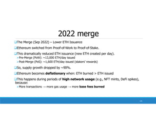 2022 merge
The Merge (Sep 2022) – Lower ETH Issuance
Ethereum switched from Proof-of-Work to Proof-of-Stake.
This dramatically reduced ETH issuance (new ETH created per day).
Pre-Merge (PoW): ~13,000 ETH/day issued
Post-Merge (PoS): ~1,600 ETH/day issued (stakers’ rewards)
So, supply growth dropped by ~90%.
Ethereum becomes deflationary when: ETH burned > ETH issued
This happens during periods of high network usage (e.g., NFT mints, DeFi spikes),
because:
More transactions → more gas usage → more base fees burned
135
 