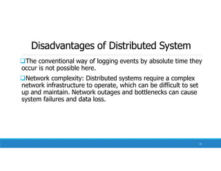 Disadvantages of Distributed System
The conventional way of logging events by absolute time they
occur is not possible here.
Network complexity: Distributed systems require a complex
network infrastructure to operate, which can be difficult to set
up and maintain. Network outages and bottlenecks can cause
system failures and data loss.
14
 