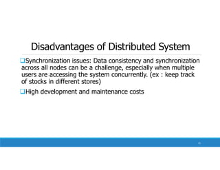 Disadvantages of Distributed System
Synchronization issues: Data consistency and synchronization
across all nodes can be a challenge, especially when multiple
users are accessing the system concurrently. (ex : keep track
of stocks in different stores)
High development and maintenance costs
15
 