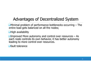 Advantages of Decentralized System
Minimal problem of performance bottlenecks occurring – The
entire load gets balanced on all the nodes;
High availability
Improved More autonomy and control over resources – As
each node controls its own behavior, it has better autonomy
leading to more control over resources.
fault tolerance
16
 