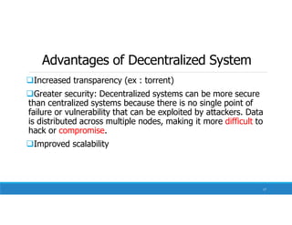 Advantages of Decentralized System
Increased transparency (ex : torrent)
Greater security: Decentralized systems can be more secure
than centralized systems because there is no single point of
failure or vulnerability that can be exploited by attackers. Data
is distributed across multiple nodes, making it more difficult to
hack or compromise.
Improved scalability
17
 
