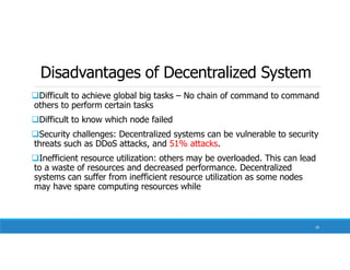 Disadvantages of Decentralized System
Difficult to achieve global big tasks – No chain of command to command
others to perform certain tasks
Difficult to know which node failed
Security challenges: Decentralized systems can be vulnerable to security
threats such as DDoS attacks, and 51% attacks.
Inefficient resource utilization: others may be overloaded. This can lead
to a waste of resources and decreased performance. Decentralized
systems can suffer from inefficient resource utilization as some nodes
may have spare computing resources while
18
 