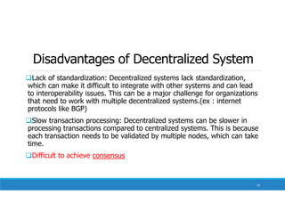 Disadvantages of Decentralized System
Lack of standardization: Decentralized systems lack standardization,
which can make it difficult to integrate with other systems and can lead
to interoperability issues. This can be a major challenge for organizations
that need to work with multiple decentralized systems.(ex : internet
protocols like BGP)
Slow transaction processing: Decentralized systems can be slower in
processing transactions compared to centralized systems. This is because
each transaction needs to be validated by multiple nodes, which can take
time.
Difficult to achieve consensus
19
 