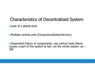 Characteristics of Decentralized System
Lack of a global clock
Multiple central units (Computers/Nodes/Servers)
Dependent failure of components: one central node failure
causes a part of the system to fail; not the whole system ,ex :
ISP
20
 