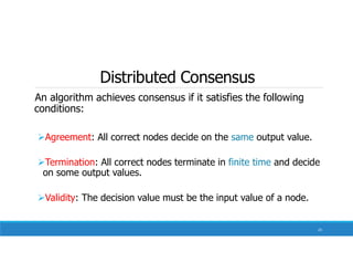 Distributed Consensus
An algorithm achieves consensus if it satisfies the following
conditions:
Agreement: All correct nodes decide on the same output value.
Termination: All correct nodes terminate in finite time and decide
on some output values.
Validity: The decision value must be the input value of a node.
23
 
