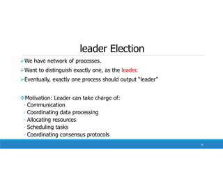 leader Election
We have network of processes.
Want to distinguish exactly one, as the leader.
Eventually, exactly one process should output “leader”
Motivation: Leader can take charge of:
◦ Communication
◦ Coordinating data processing
◦ Allocating resources
◦ Scheduling tasks
◦ Coordinating consensus protocols
26
 