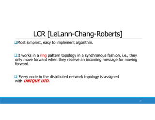 LCR [LeLann-Chang-Roberts]
Most simplest, easy to implement algorithm.
It works in a ring pattern topology in a synchronous fashion, i.e., they
only move forward when they receive an incoming message for moving
forward.
 Every node in the distributed network topology is assigned
with UNIQUE UID.
27
 
