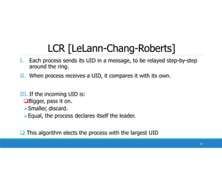 LCR [LeLann-Chang-Roberts]
I. Each process sends its UID in a message, to be relayed step-by-step
around the ring.
II. When process receives a UID, it compares it with its own.
III. If the incoming UID is:
Bigger, pass it on.
Smaller, discard.
Equal, the process declares itself the leader.
 This algorithm elects the process with the largest UID
28
 