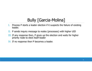 Bully [Garcia-Molina]
I. Process P starts a leader election if it suspects the failure of existing
leader.
II. P sends inquiry message to nodes (processes) with higher UID
III. If any response then, P gives up the election and waits for higher
priority node to elect itself leader
IV. If no response then P becomes a leader.
31
 