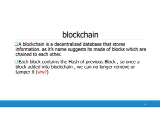 blockchain
A blockchain is a decentralized database that stores
information. as it’s name suggests its made of blocks which are
chained to each other.
Each block contains the Hash of previous Block , so once a
block added into blockchain , we can no longer remove or
tamper it (why?)
35
 