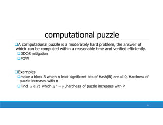 computational puzzle
A computational puzzle is a moderately hard problem, the answer of
which can be computed within a reasonable time and verified efficiently.
DDOS mitigation
POW
Examples
make a block B which n least significant bits of Hash(B) are all 0, Hardness of
puzzle increases with n
Find ∗
which ,hardness of puzzle increases with P
41
 