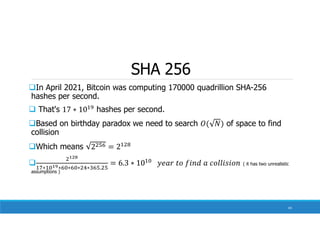 SHA 256
In April 2021, Bitcoin was computing 170000 quadrillion SHA-256
hashes per second.
 That's hashes per second.
Based on birthday paradox we need to search of space to find
collision
Which means

∗ ∗ ∗ ∗ ∗ .
( it has two unrealistic
assumptions )
43
 