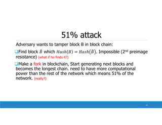 51% attack
Adversary wants to tamper block B in block chain:
Find block which . Impossible (2nd preimage
resistance) (what if he finds it?)
Make a fork in blockchain, Start generating next blocks and
becomes the longest chain. need to have more computational
power than the rest of the network which means 51% of the
network. (really?)
47
 