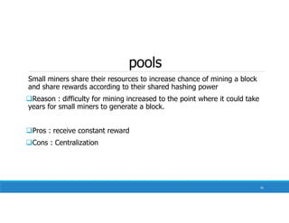 pools
Small miners share their resources to increase chance of mining a block
and share rewards according to their shared hashing power
Reason : difficulty for mining increased to the point where it could take
years for small miners to generate a block.
Pros : receive constant reward
Cons : Centralization
56
 