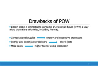 Drawbacks of POW
Bitcoin alone is estimated to consume 143 terawatt-hours (TWh) a year
more than many countries, including Norway.
Computational puzzles energy and expensive processors
energy and expensive processors more costs
More costs higher fee for using Blockchain
57
 