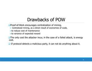Drawbacks of POW
Proof-of-Work encourages centralization of mining.
 Centralized mining, as a direct result of economies of scale,
to reduce cost of maintenance
to variance of expected reward
The only cost the attacker incur, in the case of a failed attack, is energy
cost.
 If protocol detects a malicious party, it can not do anything about it.
58
 