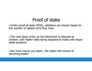 Proof of stake
Under proof-of-stake (POS), validators are chosen based on
the number of staked coins they have.
The next block writer on the blockchain is selected at
random, with higher odds being assigned to nodes with larger
stake positions.
the more money you stack , the higher the chance of
becoming leader
59
 